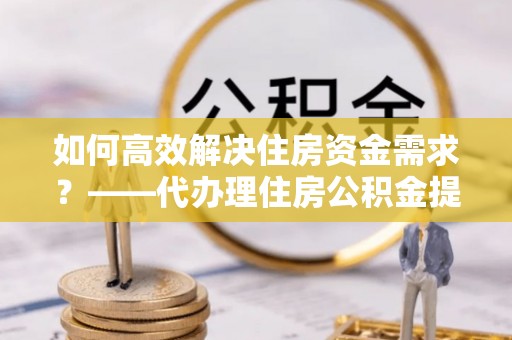 南区如何高效解决住房资金需求？——代办理住房公积金提取服务全解析