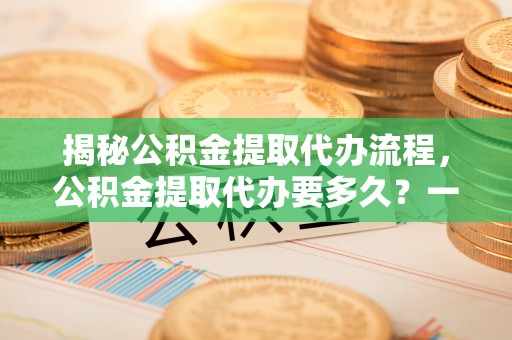 南区揭秘公积金提取代办流程，公积金提取代办要多久？一文读懂