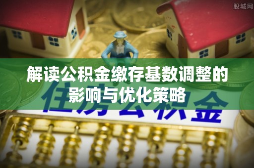 南区解读公积金缴存基数调整的影响与优化策略