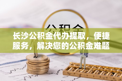 南区长沙公积金代办提取，便捷服务，解决您的公积金难题